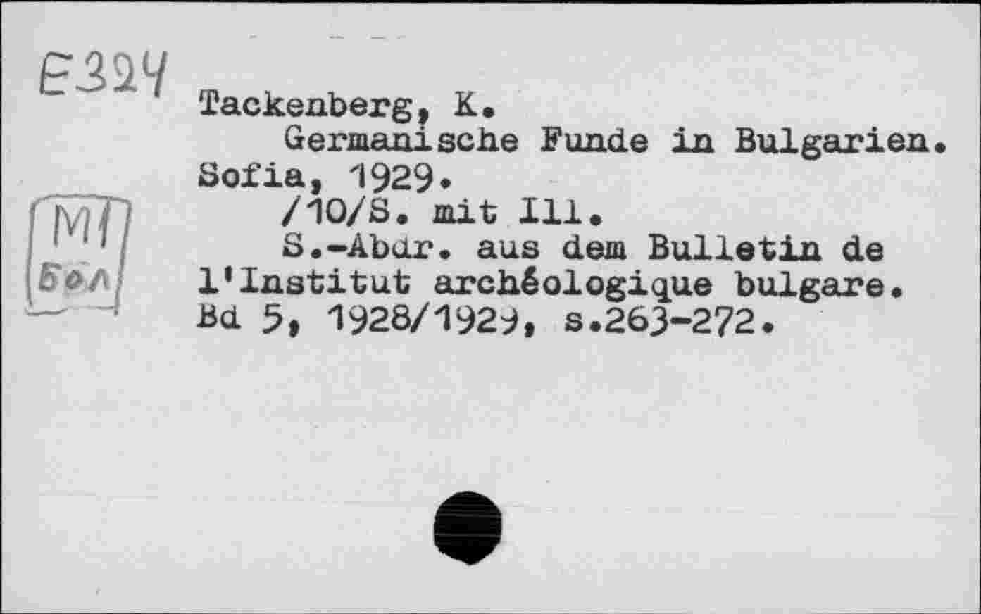 ﻿Є2&Ч а
Tackenberg, К.
Germanische Funde in Bulgarien. Sofia, 1929.
/Ю/S. mit Ill.
S.-Abdr. aus dem Bulletin de 1*Institut archéologique bulgare. Bd 5, 1928/1929, s.263-272.